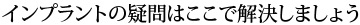 インプラントの疑問はここで解決しましょう