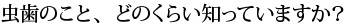 虫歯のこと、どのくらい知っていますか？