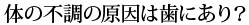 体の不調の原因は歯にあり？